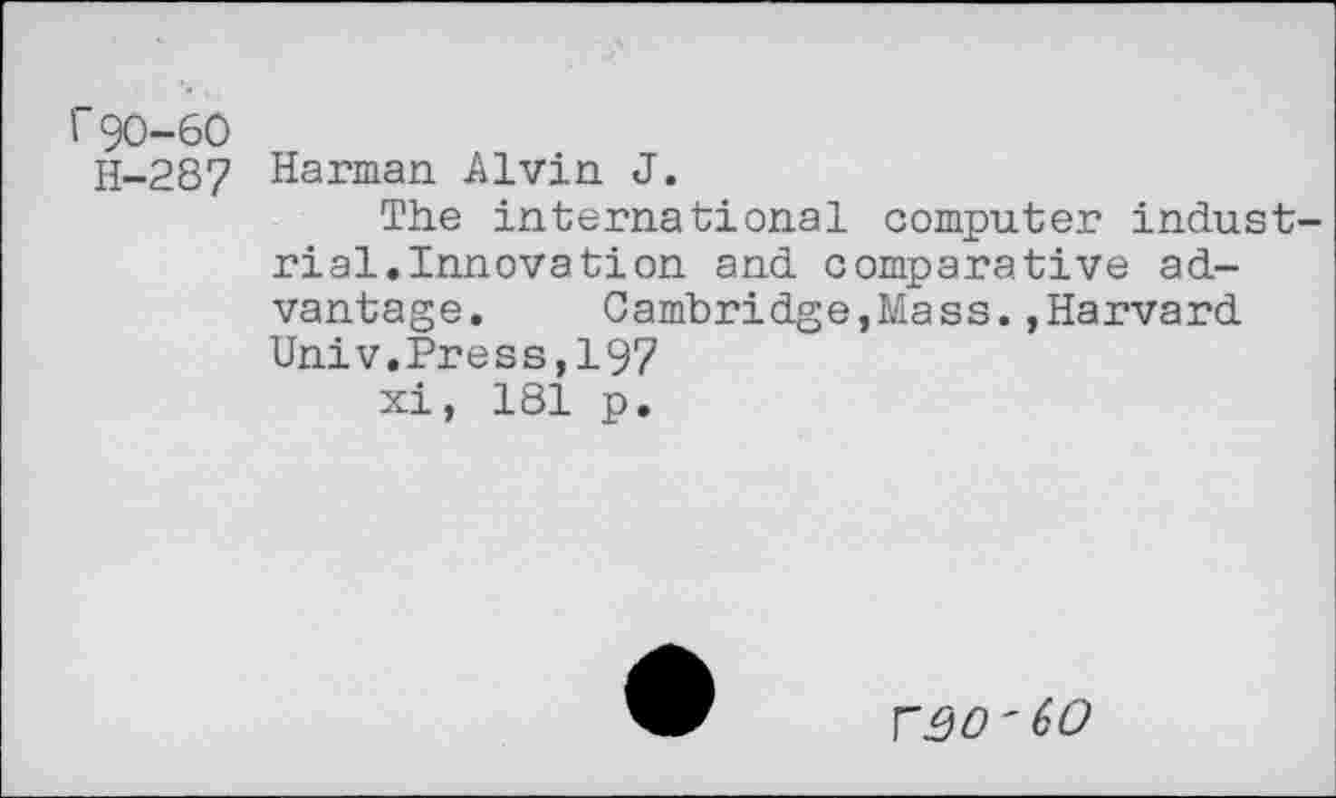 ﻿r 90-60
H-287 Harman Alvin J.
The international computer industrial. Innovation and comparative advantage.	Cambridge,Mass.,Harvard
Univ.Press,197
xi, 181 p.
VQO'60